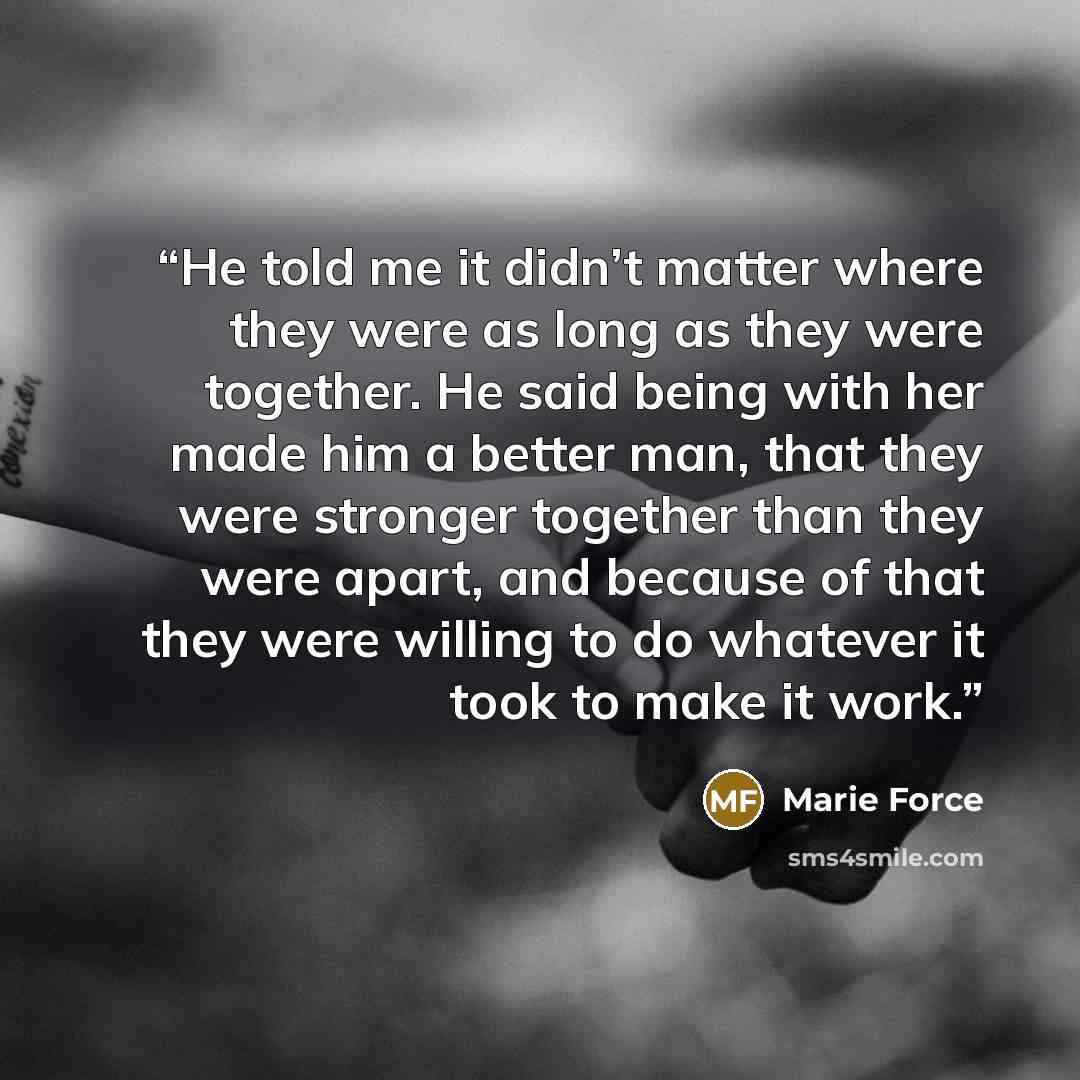 “He told me it didn’t matter where they were as long as they were together. He said being with her made him a better man, that they were stronger together than they were apart, and because of that they were willing to do whatever it took to make it work.” quote by Marie Force