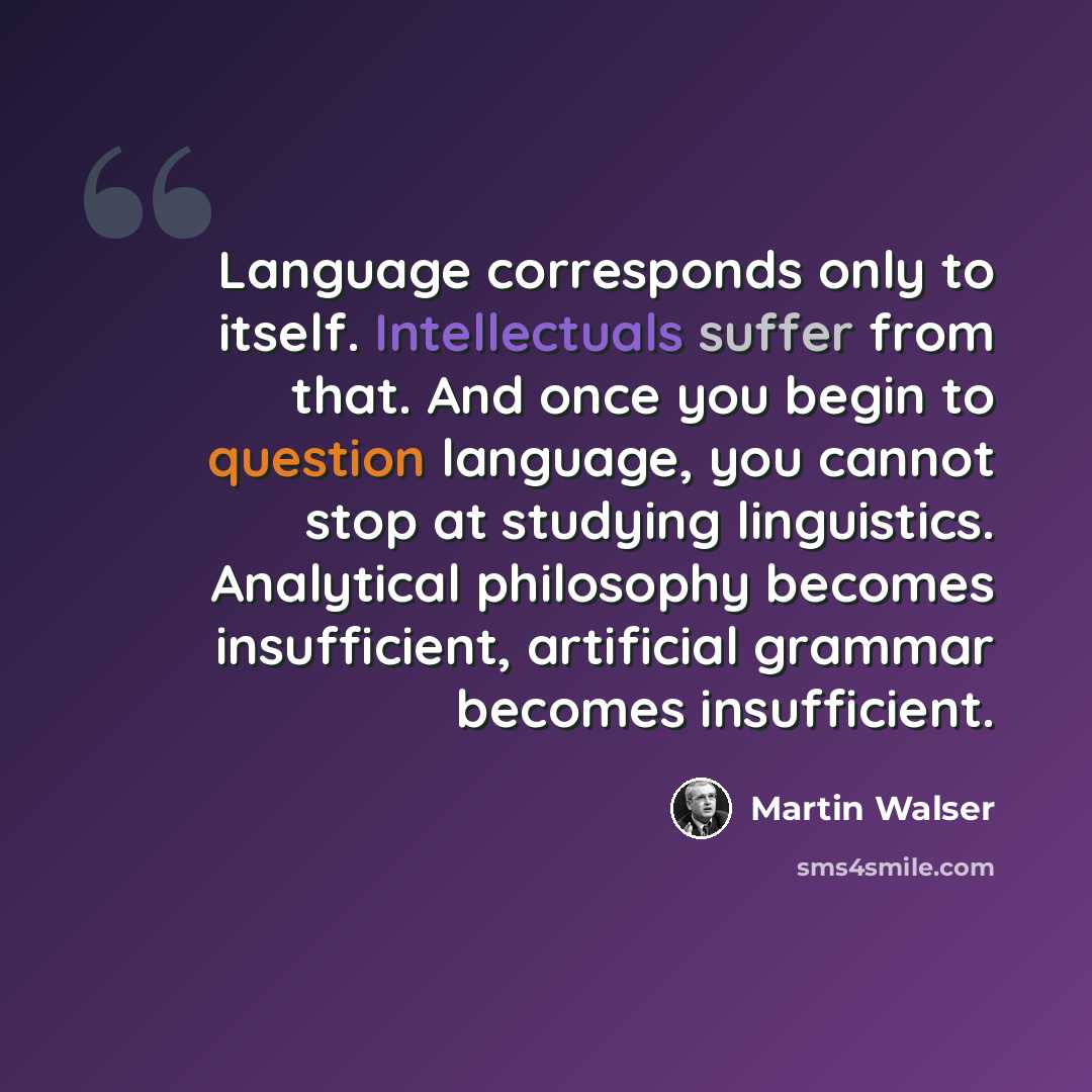 “Language corresponds only to itself. Intellectuals suffer from that. And once you begin to question language, you cannot stop at studying linguistics. Analytical philosophy becomes insufficient, artificial grammar becomes insufficient.” quote by Martin Walser