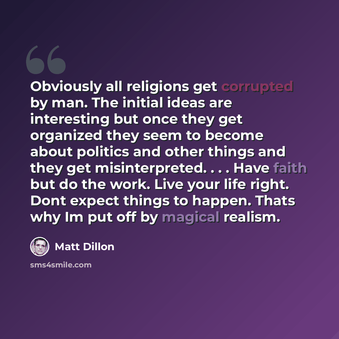 “Obviously all religions get corrupted by man. The initial ideas are interesting but once they get organized they seem to become about politics and other things and they get misinterpreted. . . . Have faith but do the work. Live your life right. Dont expect things to happen. Thats why Im put off by…” quote by Matt Dillon