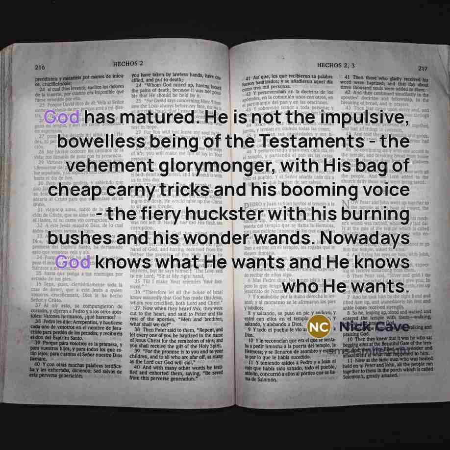 “God has matured. He is not the impulsive, bowelless being of the Testaments - the vehement glorymonger, with His bag of cheap carny tricks and his booming voice - the fiery huckster with his burning bushes and his wonder wands. Nowadays God knows what He wants and He knows who He wants.” quote by Nick Cave