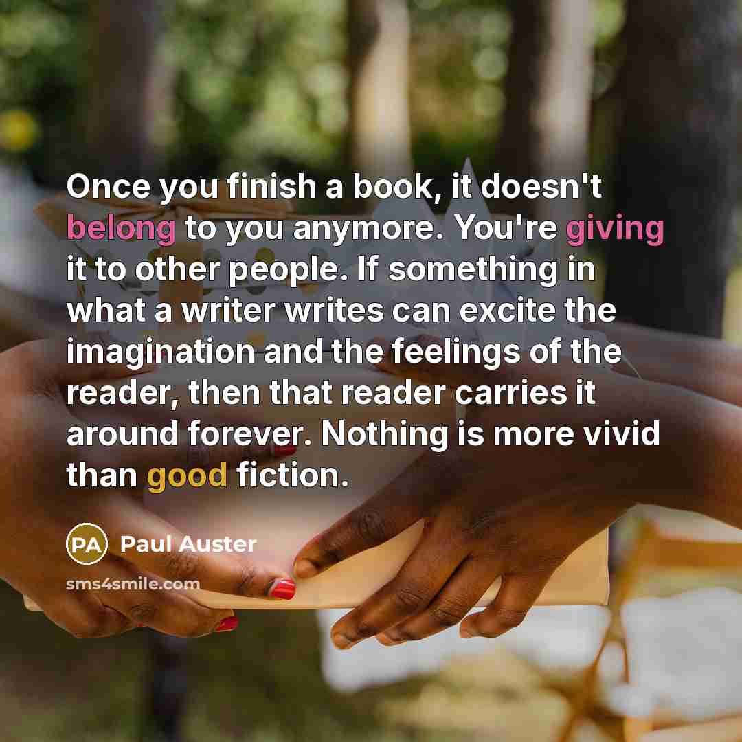 “Once you finish a book, it doesn't belong to you anymore. You're giving it to other people. If something in what a writer writes can excite the imagination and the feelings of the reader, then that reader carries it around forever. Nothing is more vivid than good fiction.” quote by Paul Auster