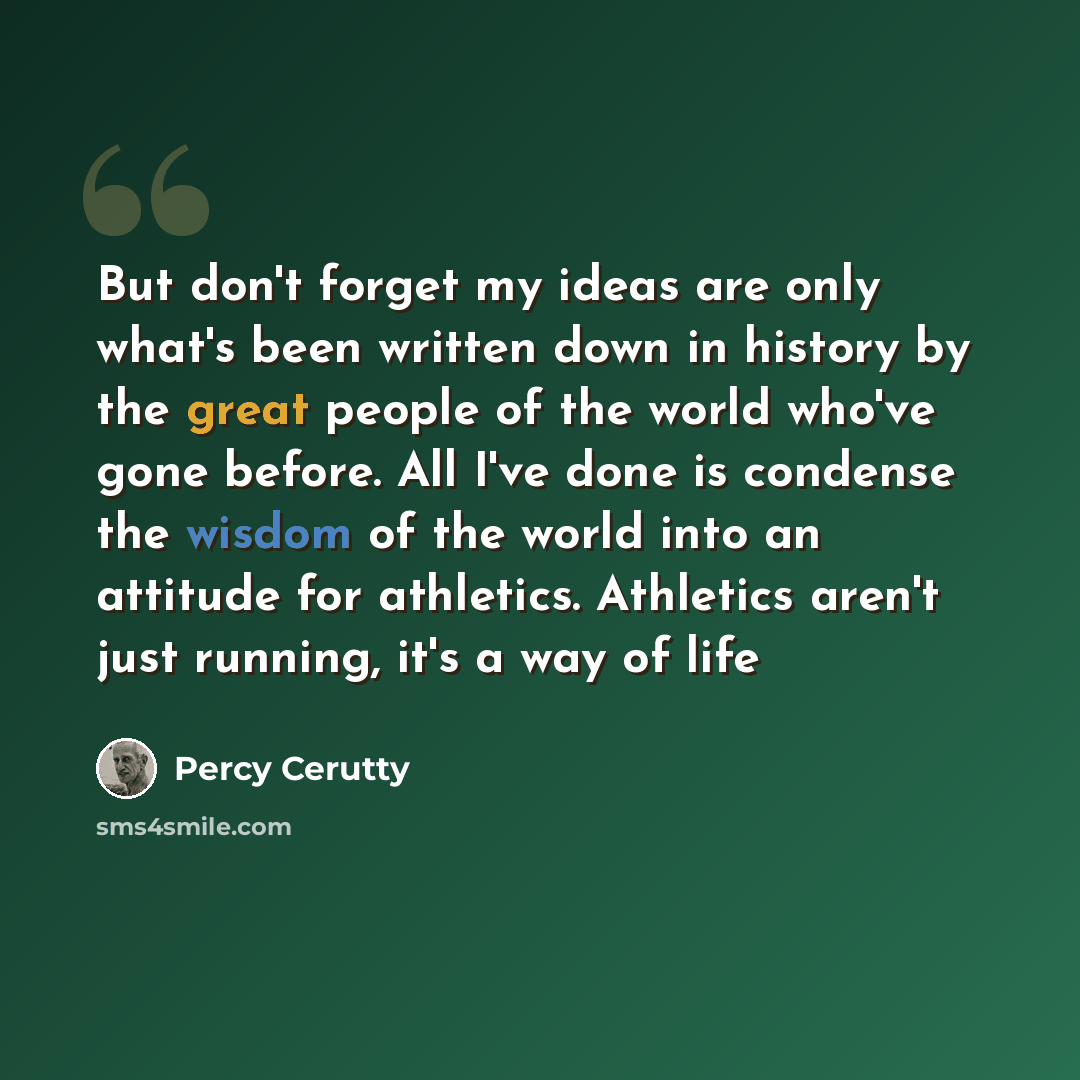 “But don't forget my ideas are only what's been written down in history by the great people of the world who've gone before. All I've done is condense the wisdom of the world into an attitude for athletics. Athletics aren't just running, it's a way of life” quote by Percy Cerutty