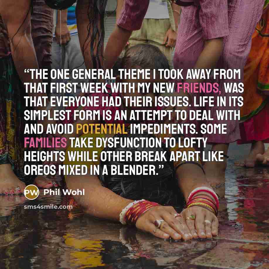 “The one general theme I took away from that first week with my new friends, was that everyone had their issues. Life in its simplest form is an attempt to deal with and avoid potential impediments. Some families take dysfunction to lofty heights while other break apart like Oreos mixed in a blender.” quote by Phil Wohl