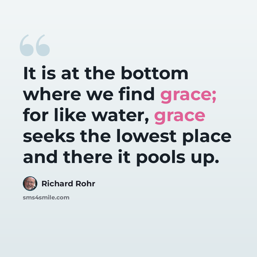 “It is at the bottom where we find grace; for like water, grace seeks the lowest place and there it pools up.” quote by Richard Rohr