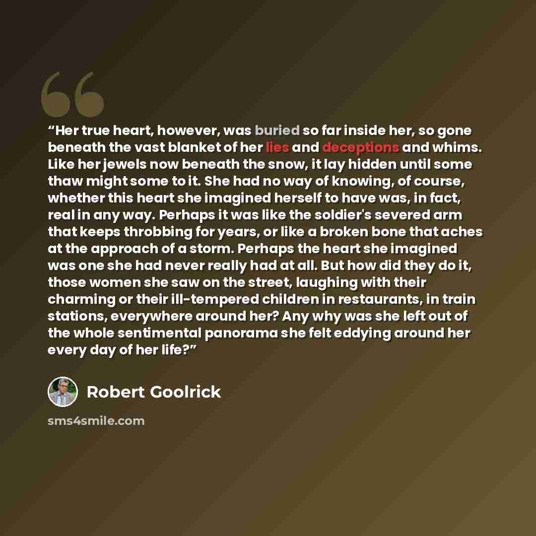 “Her true heart, however, was buried so far inside her, so gone beneath the vast blanket of her lies and deceptions and whims. Like her jewels now beneath the snow, it lay hidden until some thaw might some to it. She had no way of knowing, of course, whether this heart she imagined herself to have…” quote by Robert Goolrick