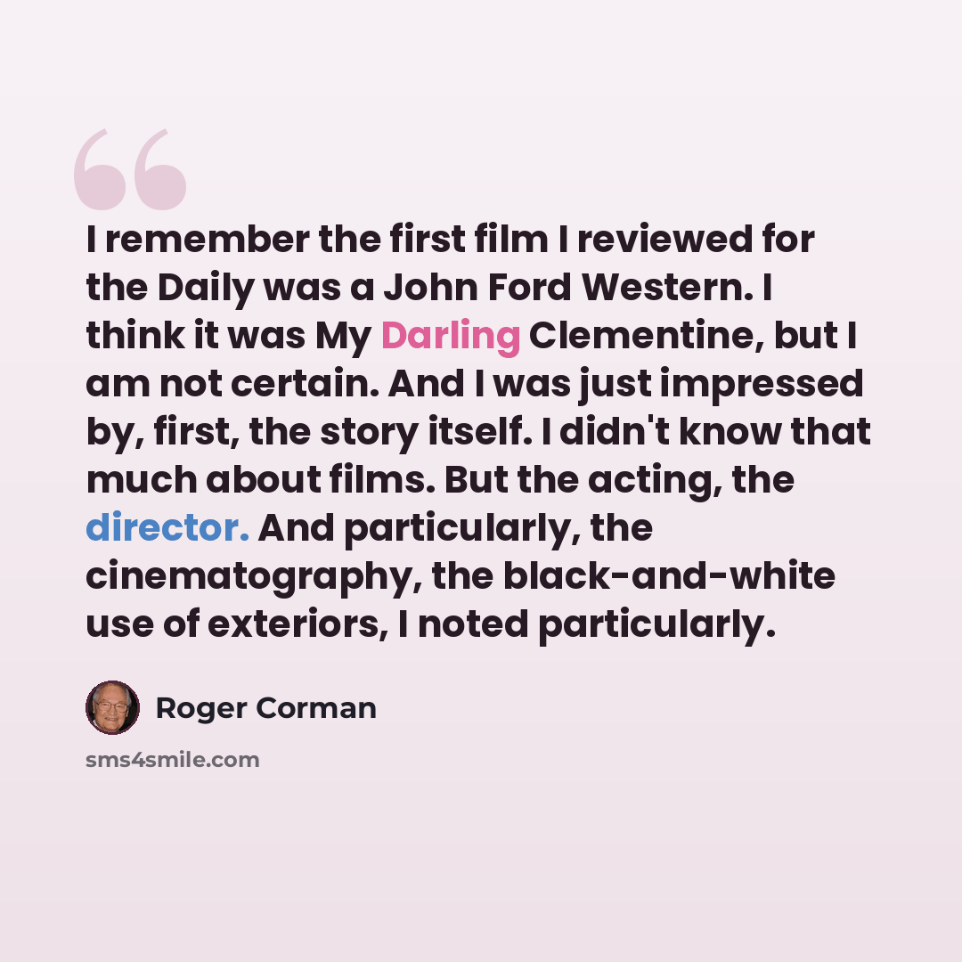 “I remember the first film I reviewed for the Daily was a John Ford Western. I think it was My Darling Clementine, but I am not certain. And I was just impressed by, first, the story itself. I didn't know that much about films. But the acting, the director. And particularly, the cinematography, the…” quote by Roger Corman