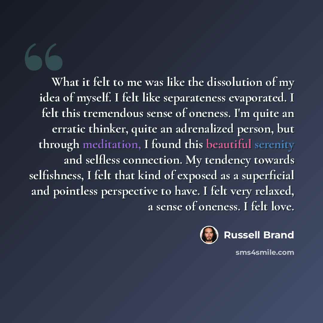 “What it felt to me was like the dissolution of my idea of myself. I felt like separateness evaporated. I felt this tremendous sense of oneness. I'm quite an erratic thinker, quite an adrenalized person, but through meditation, I found this beautiful serenity and selfless connection. My tendency…” quote by Russell Brand