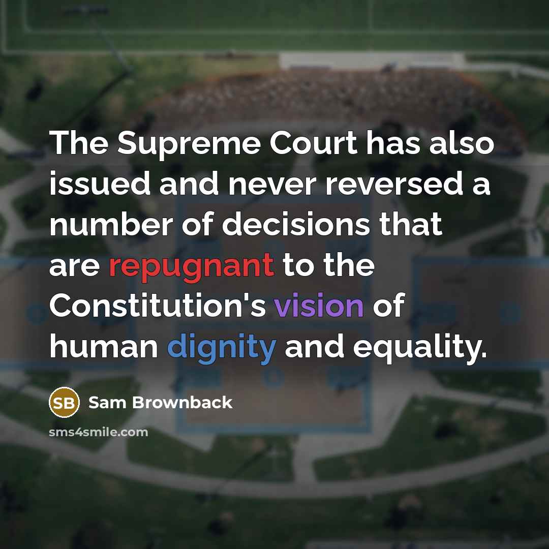 “The Supreme Court has also issued and never reversed a number of decisions that are repugnant to the Constitution's vision of human dignity and equality.” quote by Sam Brownback