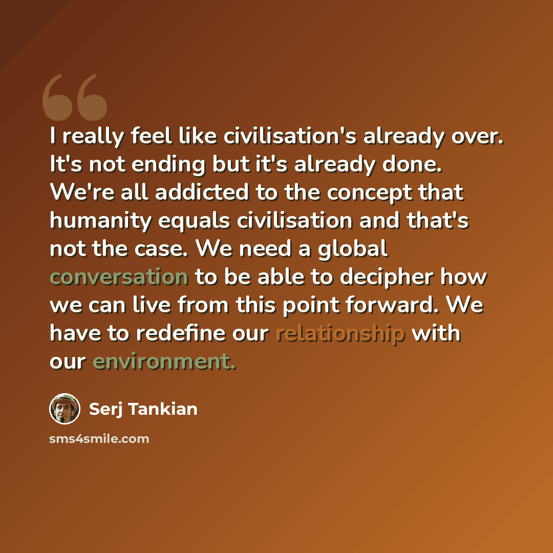 “I really feel like civilisation's already over. It's not ending but it's already done. We're all addicted to the concept that humanity equals civilisation and that's not the case. We need a global conversation to be able to decipher how we can live from this point forward. We have to redefine our…” quote by Serj Tankian