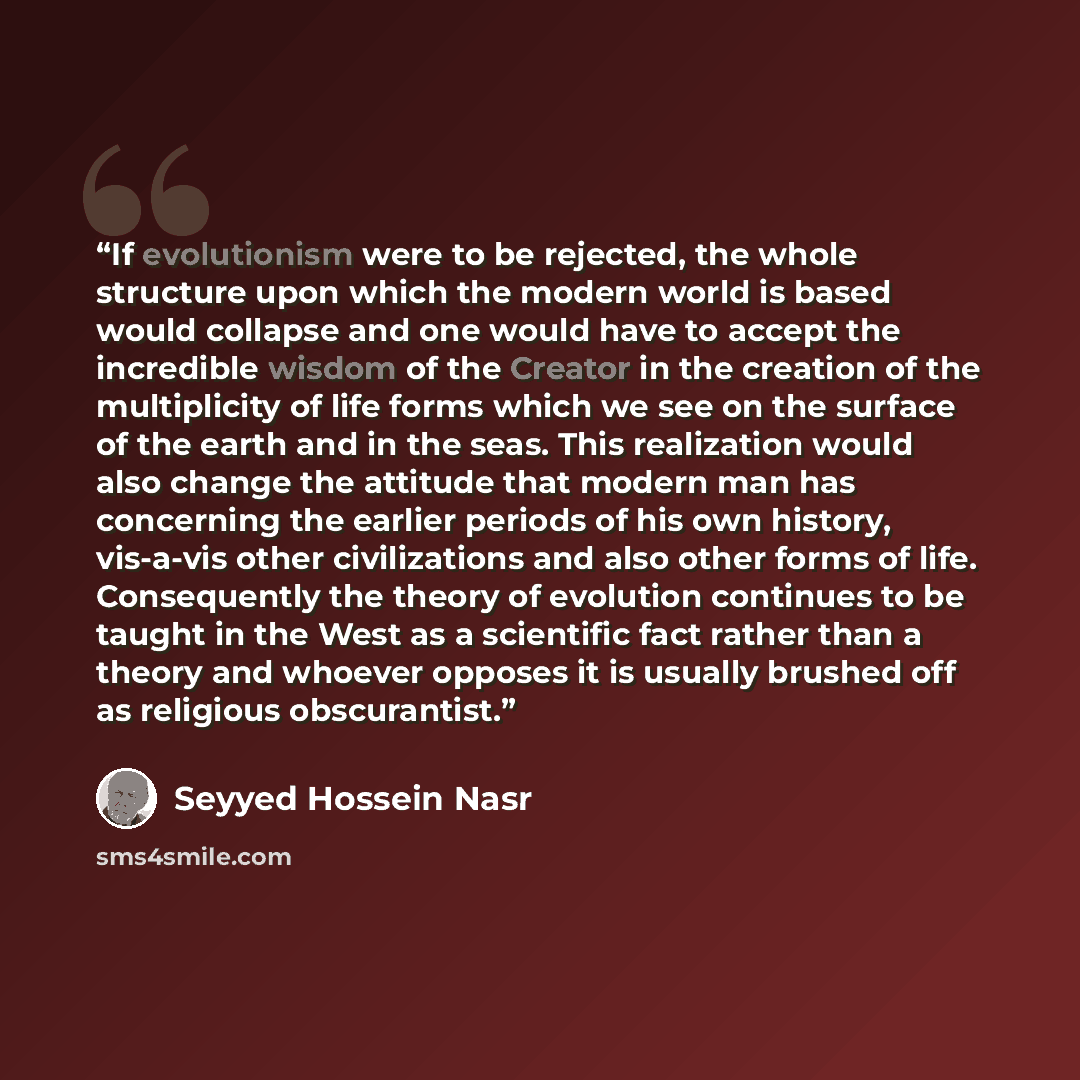 “If evolutionism were to be rejected, the whole structure upon which the modern world is based would collapse and one would have to accept the incredible wisdom of the Creator in the creation of the multiplicity of life forms which we see on the surface of the earth and in the seas. This…” quote by Seyyed Hossein Nasr