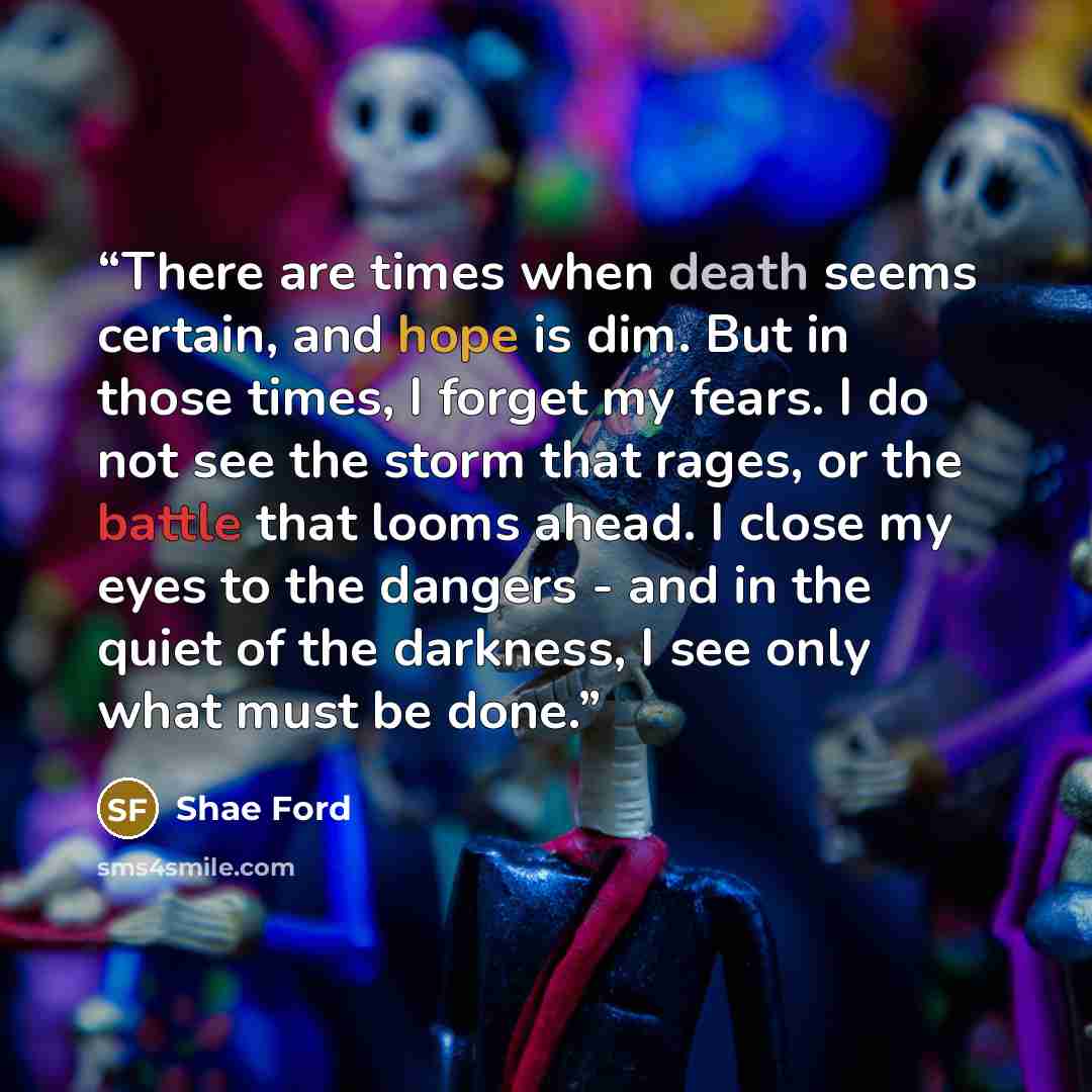 “There are times when death seems certain, and hope is dim. But in those times, I forget my fears. I do not see the storm that rages, or the battle that looms ahead. I close my eyes to the dangers - and in the quiet of the darkness, I see only what must be done.” quote by Shae Ford