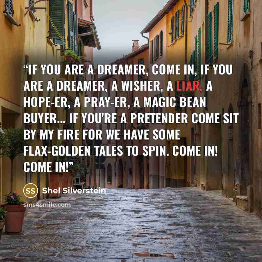 “If you are a dreamer, come in, If you are a dreamer, a wisher, a liar, A hope-er, a pray-er, a magic bean buyer... If you're a pretender come sit by my fire For we have some flax-golden tales to spin. Come in! Come in!” quote by Shel Silverstein