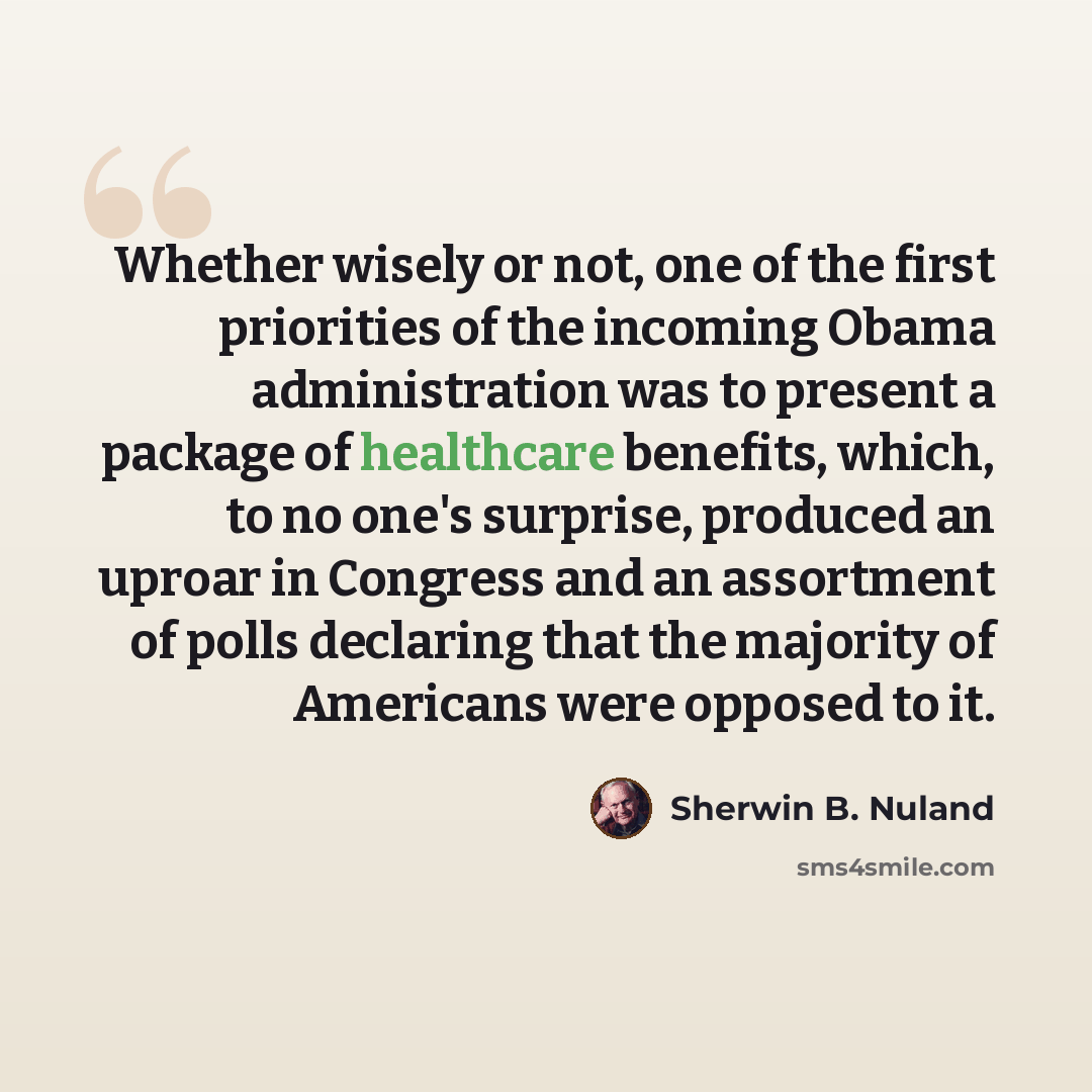 “Whether wisely or not, one of the first priorities of the incoming Obama administration was to present a package of healthcare benefits, which, to no one's surprise, produced an uproar in Congress and an assortment of polls declaring that the majority of Americans were opposed to it.” quote by Sherwin B. Nuland