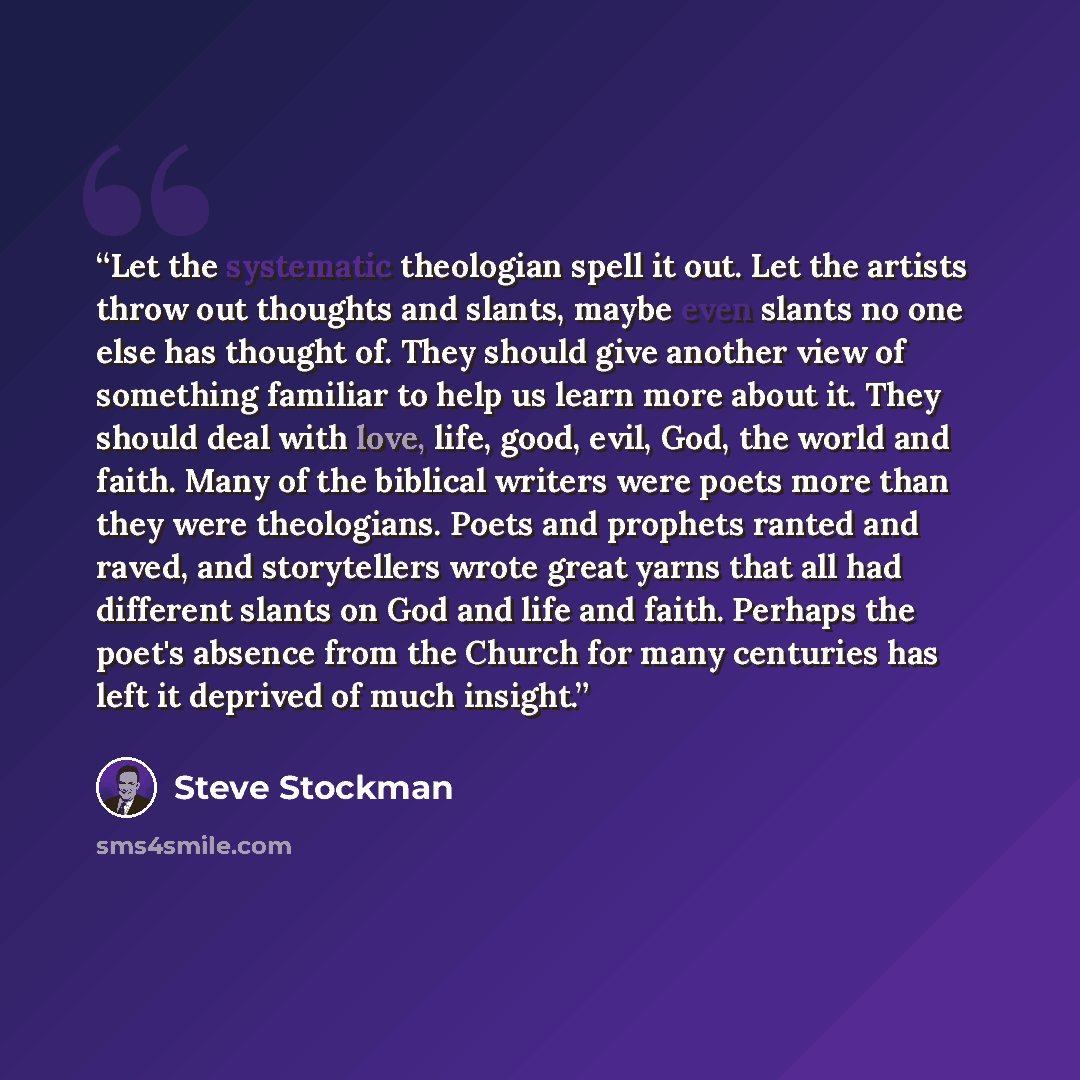 “Let the systematic theologian spell it out. Let the artists throw out thoughts and slants, maybe even slants no one else has thought of. They should give another view of something familiar to help us learn more about it. They should deal with love, life, good, evil, God, the world and faith. Many…” quote by Steve Stockman