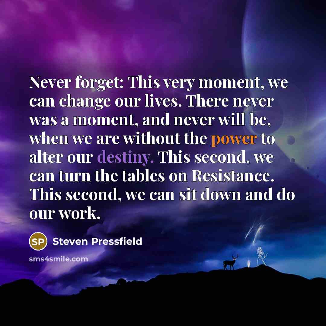 “Never forget: This very moment, we can change our lives. There never was a moment, and never will be, when we are without the power to alter our destiny. This second, we can turn the tables on Resistance. This second, we can sit down and do our work.” quote by Steven Pressfield