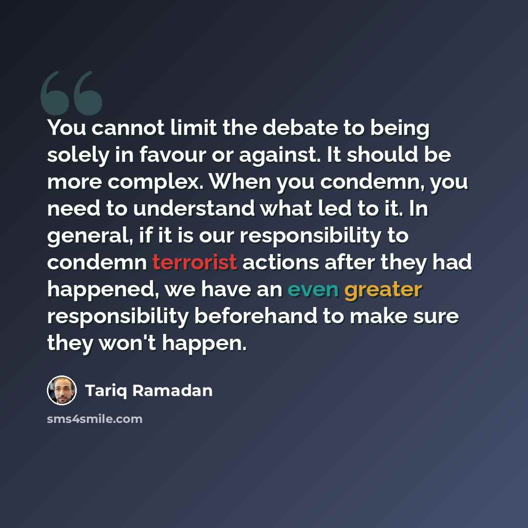 “You cannot limit the debate to being solely in favour or against. It should be more complex. When you condemn, you need to understand what led to it. In general, if it is our responsibility to condemn terrorist actions after they had happened, we have an even greater responsibility beforehand to…” quote by Tariq Ramadan