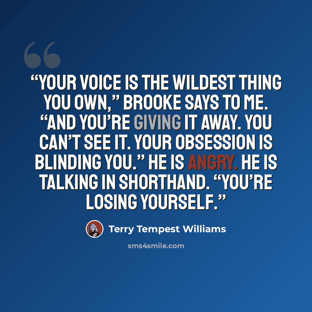 “Your voice is the wildest thing you own,” Brooke says to me. “And you’re giving it away. You can’t see it. Your obsession is blinding you.” He is angry. He is talking in shorthand. “You’re losing yourself.” quote by Terry Tempest Williams