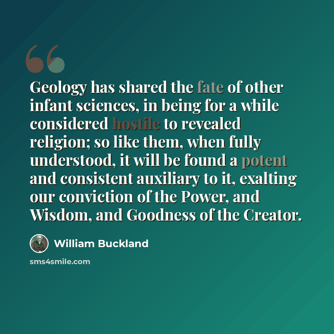 “Geology has shared the fate of other infant sciences, in being for a while considered hostile to revealed religion; so like them, when fully understood, it will be found a potent and consistent auxiliary to it, exalting our conviction of the Power, and Wisdom, and Goodness of the Creator.” quote by William Buckland
