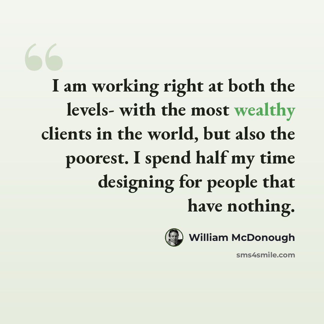 “I am working right at both the levels- with the most wealthy clients in the world, but also the poorest. I spend half my time designing for people that have nothing.” quote by William McDonough