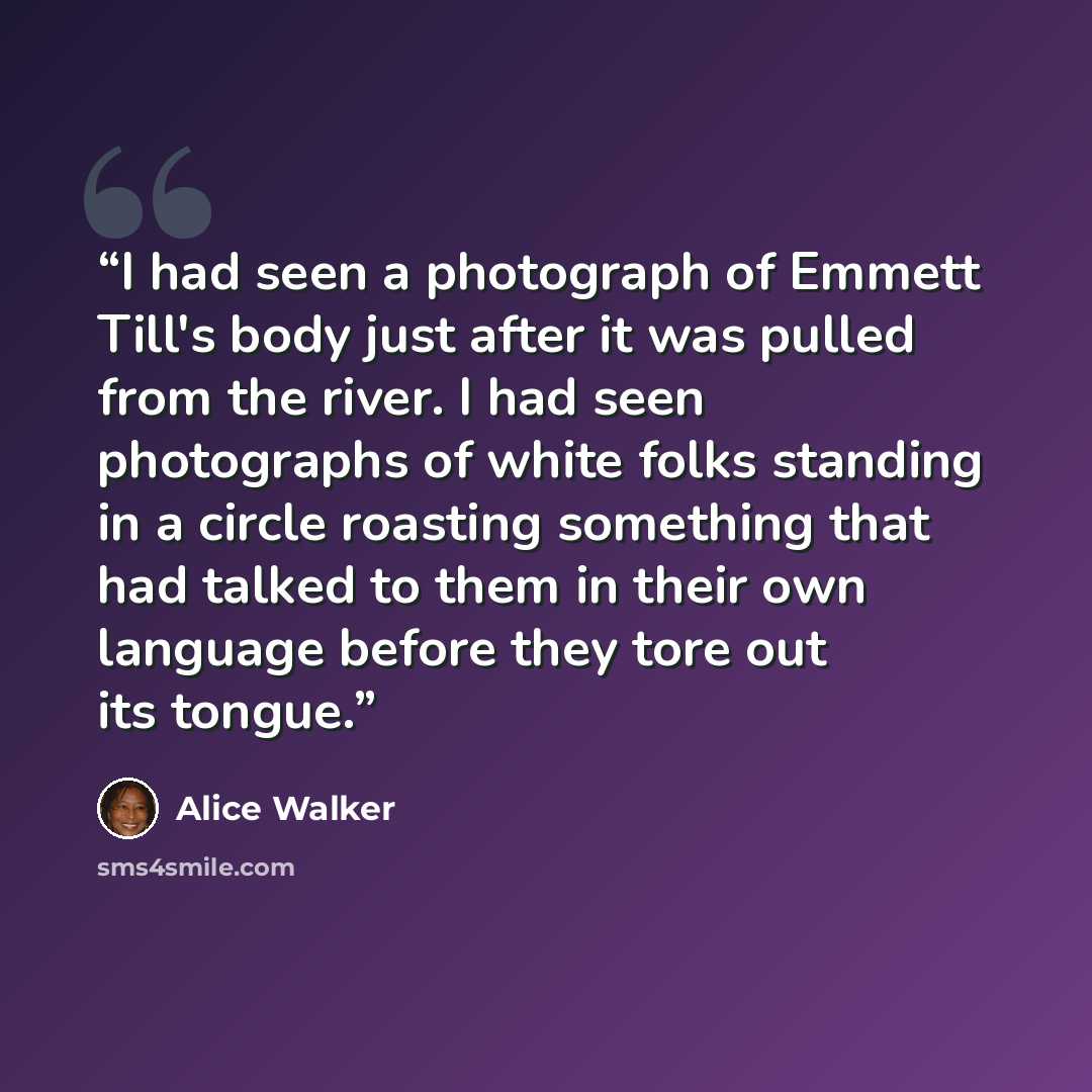 “I had seen a photograph of Emmett Till's body just after it was pulled from the river. I had seen photographs of white folks standing in a circle roasting something that had talked to them in their own language before they tore out its tongue.” quote by Alice Walker