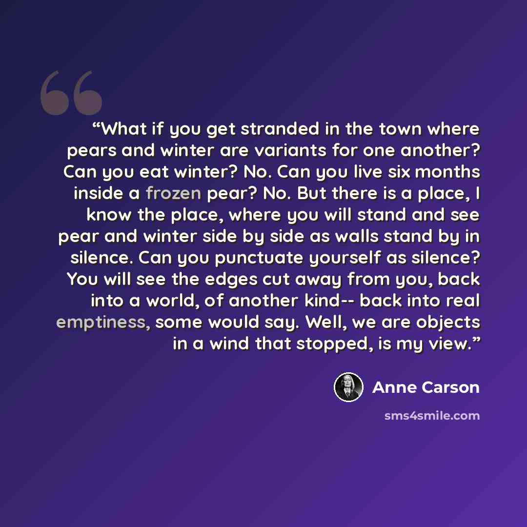 “What if you get stranded in the town where pears and winter are variants for one another? Can you eat winter? No. Can you live six months inside a frozen pear? No. But there is a place, I know the place, where you will stand and see pear and winter side by side as walls stand by in silence. Can…” quote by Anne Carson