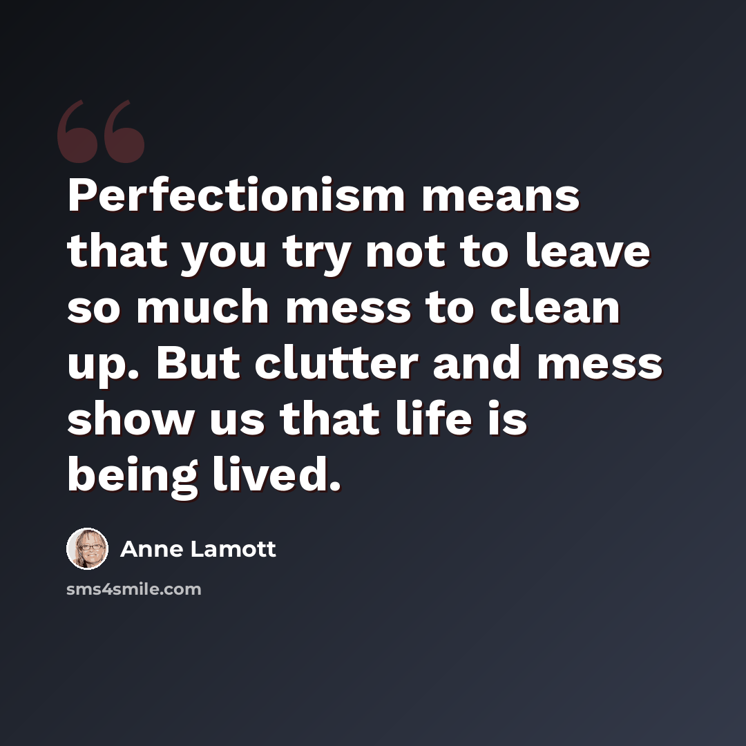 “Perfectionism means that you try not to leave so much mess to clean up. But clutter and mess show us that life is being lived.” quote by Anne Lamott