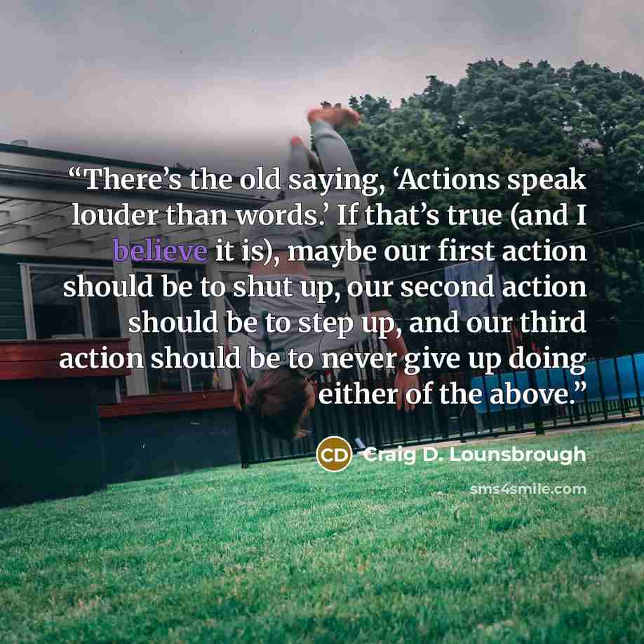 “There’s the old saying, ‘Actions speak louder than words.’ If that’s true (and I believe it is), maybe our first action should be to shut up, our second action should be to step up, and our third action should be to never give up doing either of the above.” quote by Craig D. Lounsbrough