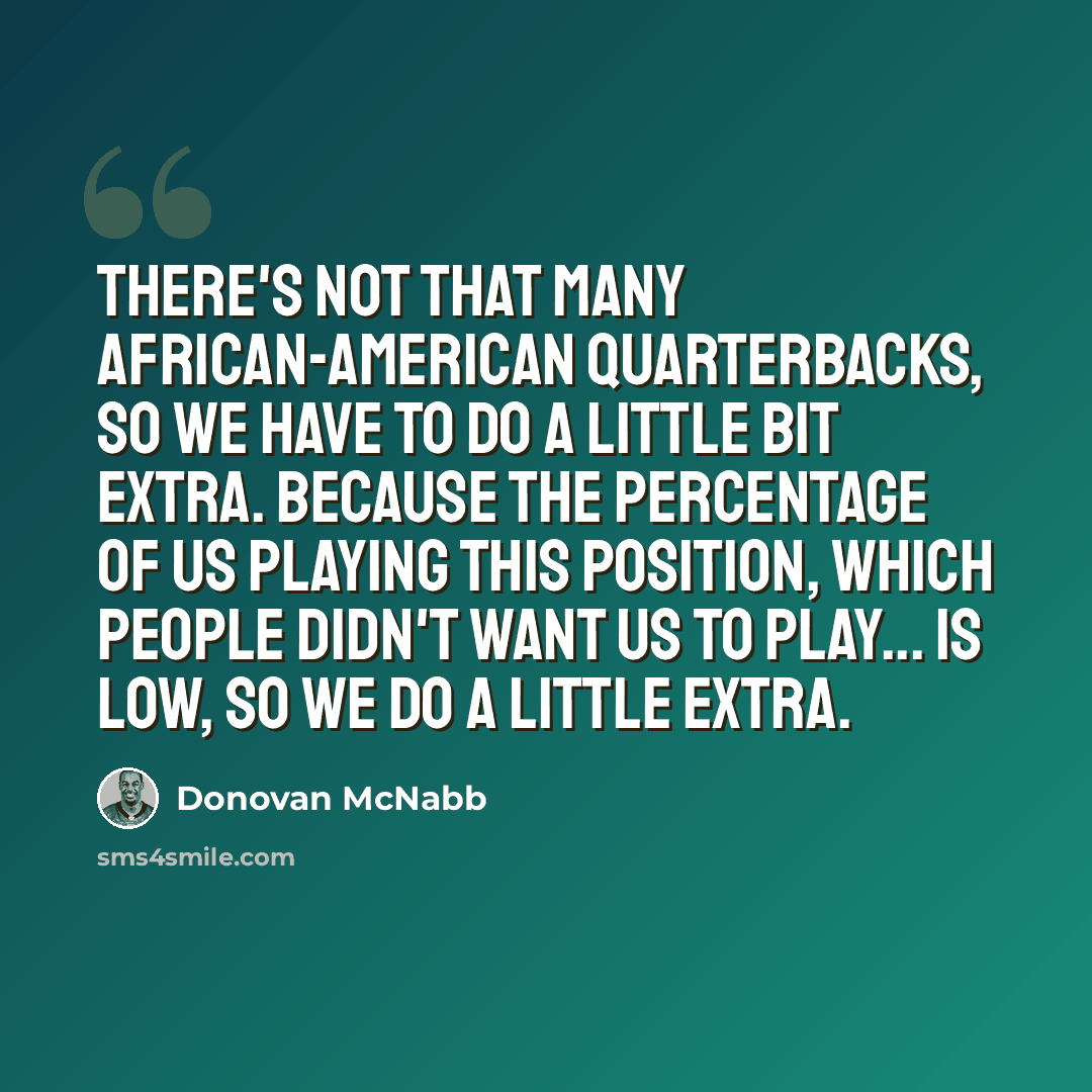 “There's not that many African-American quarterbacks, so we have to do a little bit extra. Because the percentage of us playing this position, which people didn't want us to play... is low, so we do a little extra.” quote by Donovan McNabb