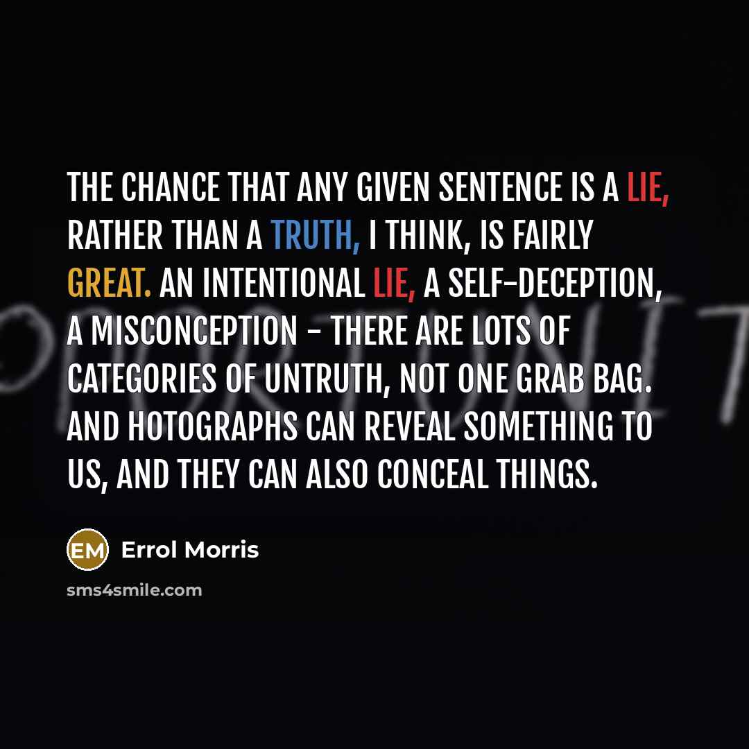 “The chance that any given sentence is a lie, rather than a truth, I think, is fairly great. An intentional lie, a self-deception, a misconception - there are lots of categories of untruth, not one grab bag. And hotographs can reveal something to us, and they can also conceal things.” quote by Errol Morris