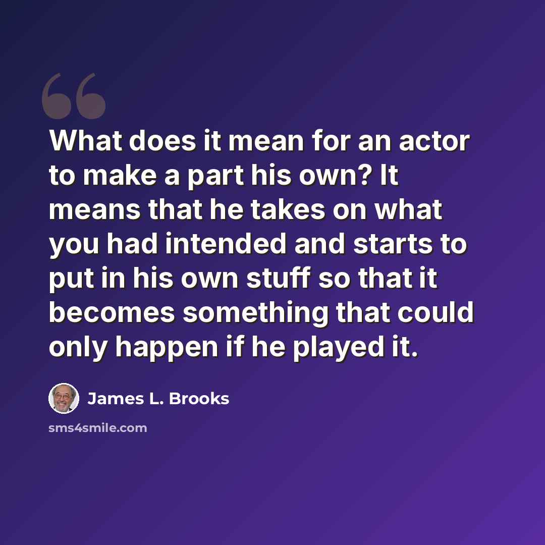 “What does it mean for an actor to make a part his own? It means that he takes on what you had intended and starts to put in his own stuff so that it becomes something that could only happen if he played it.” quote by James L. Brooks