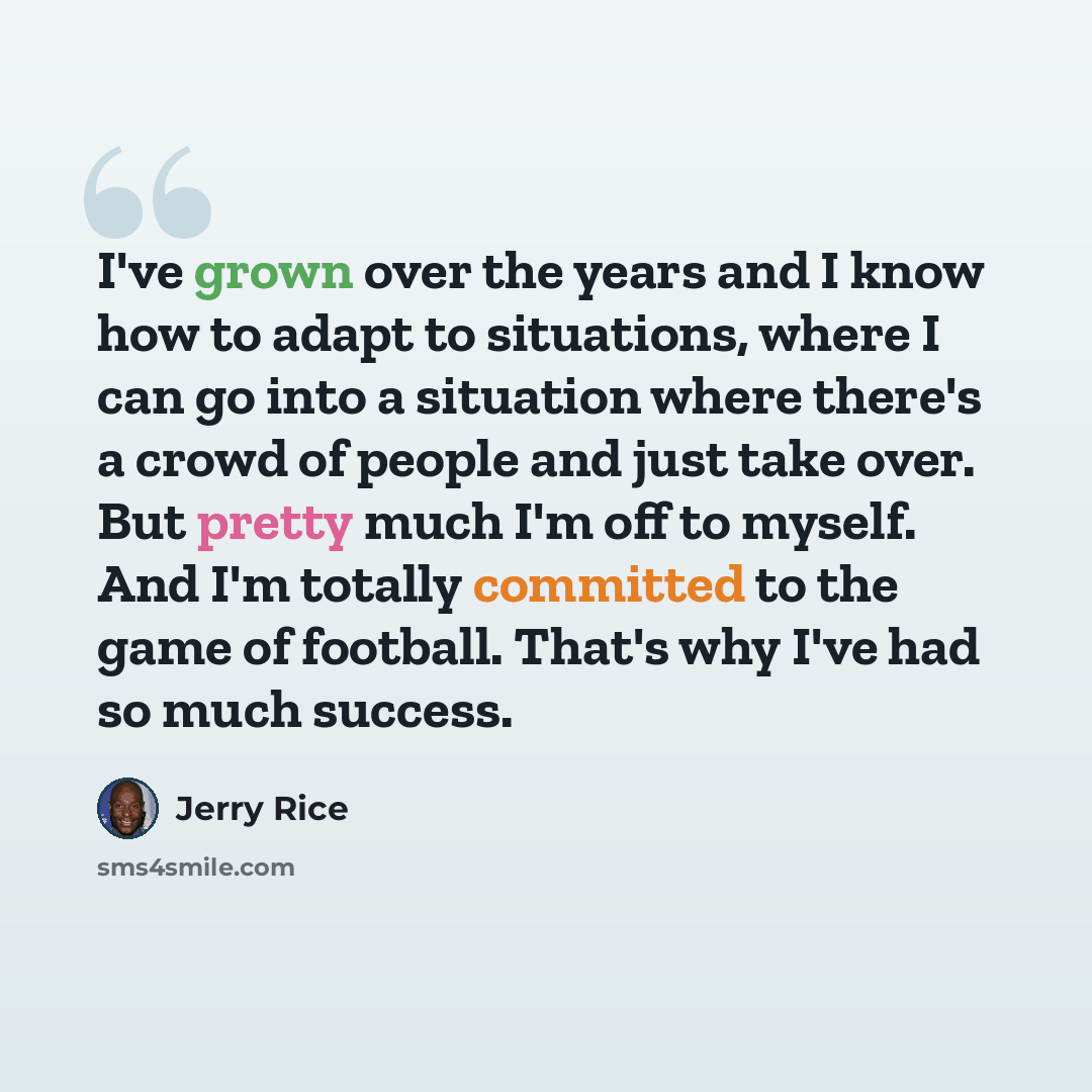 “I've grown over the years and I know how to adapt to situations, where I can go into a situation where there's a crowd of people and just take over. But pretty much I'm off to myself. And I'm totally committed to the game of football. That's why I've had so much success.” quote by Jerry Rice