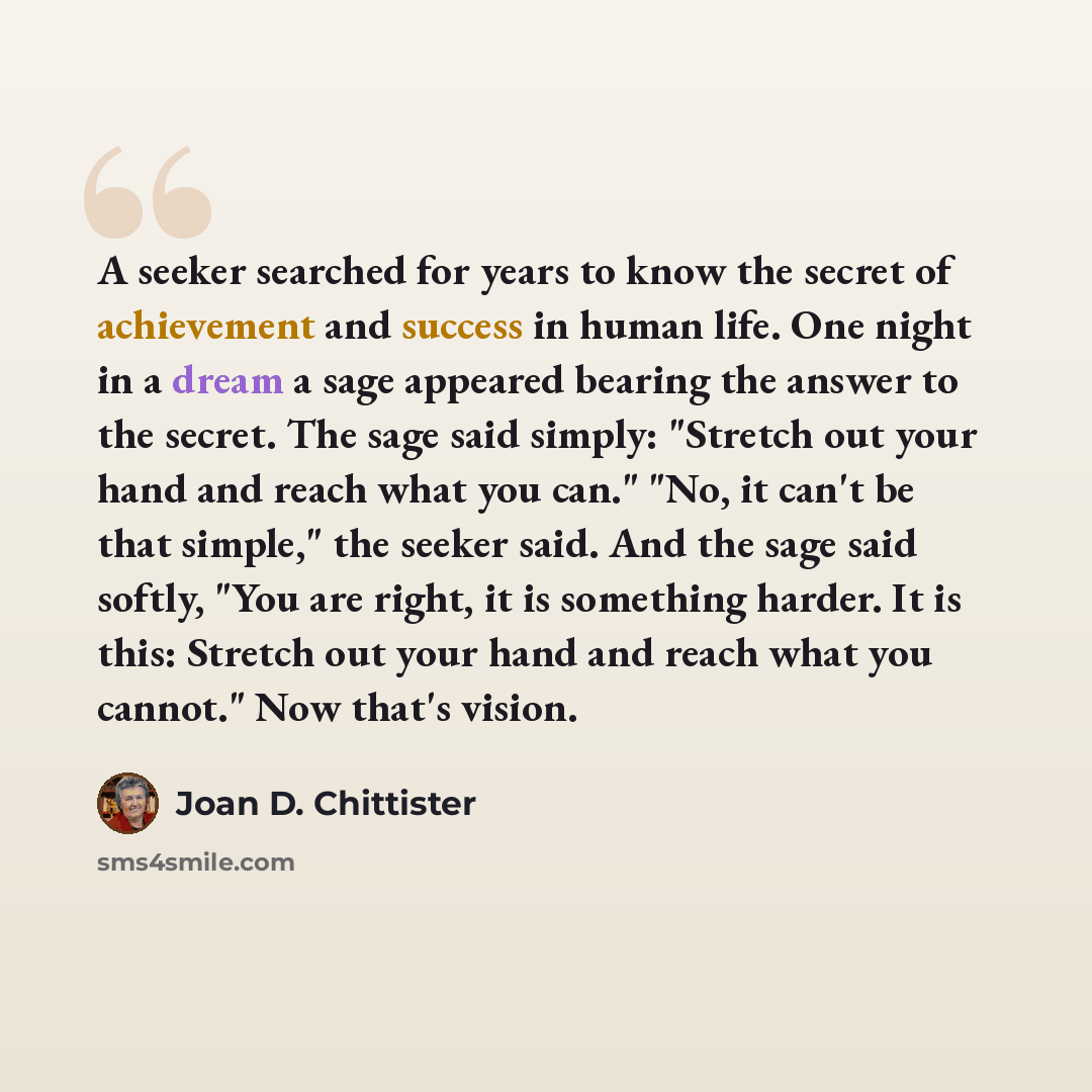 “A seeker searched for years to know the secret of achievement and success in human life. One night in a dream a sage appeared bearing the answer to the secret. The sage said simply: "Stretch out your hand and reach what you can." "No, it can't be that simple," the seeker said. And the sage said…” quote by Joan D. Chittister