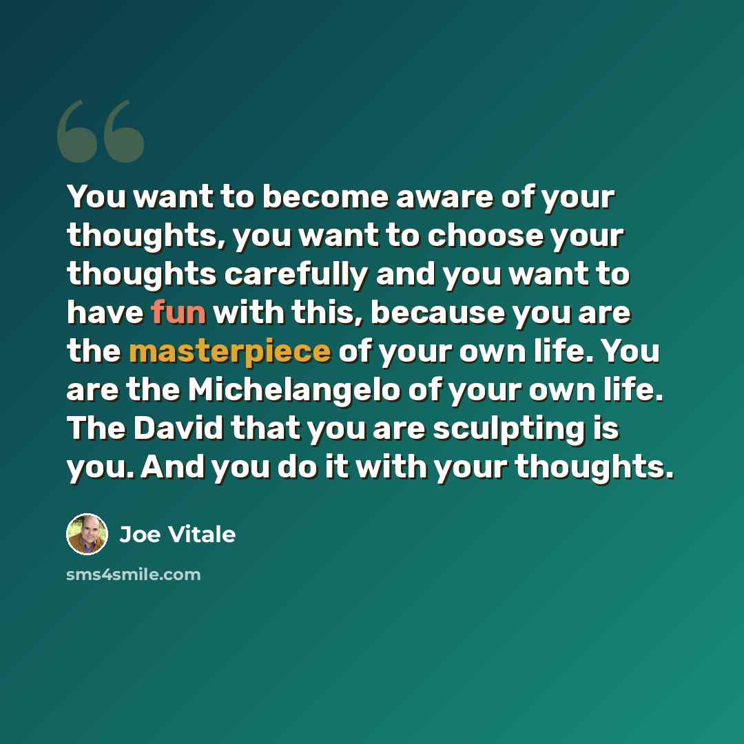 “You want to become aware of your thoughts, you want to choose your thoughts carefully and you want to have fun with this, because you are the masterpiece of your own life. You are the Michelangelo of your own life. The David that you are sculpting is you. And you do it with your thoughts.” quote by Joe Vitale
