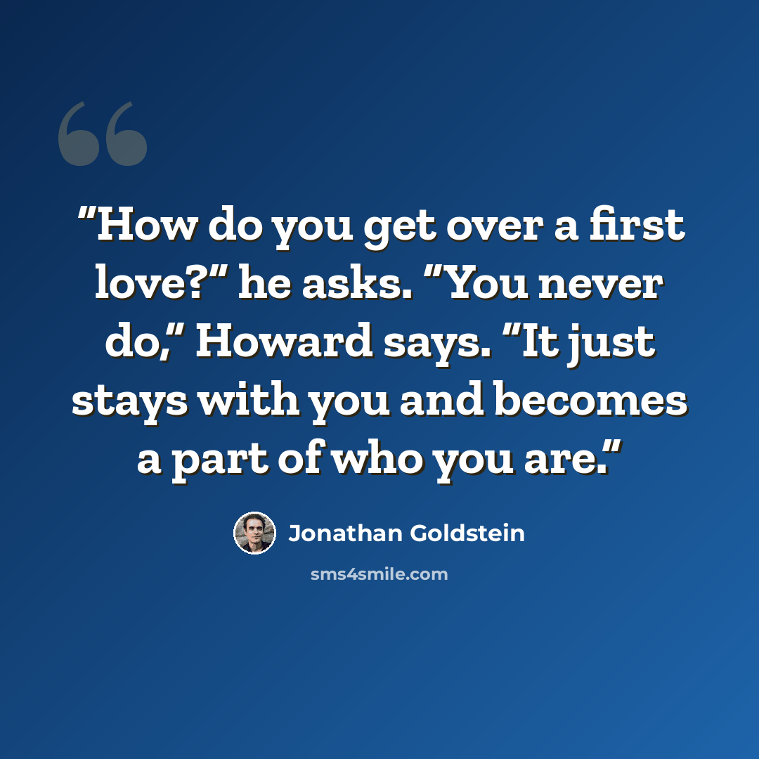 “How do you get over a first love?” he asks. “You never do,” Howard says. “It just stays with you and becomes a part of who you are.” quote by Jonathan Goldstein