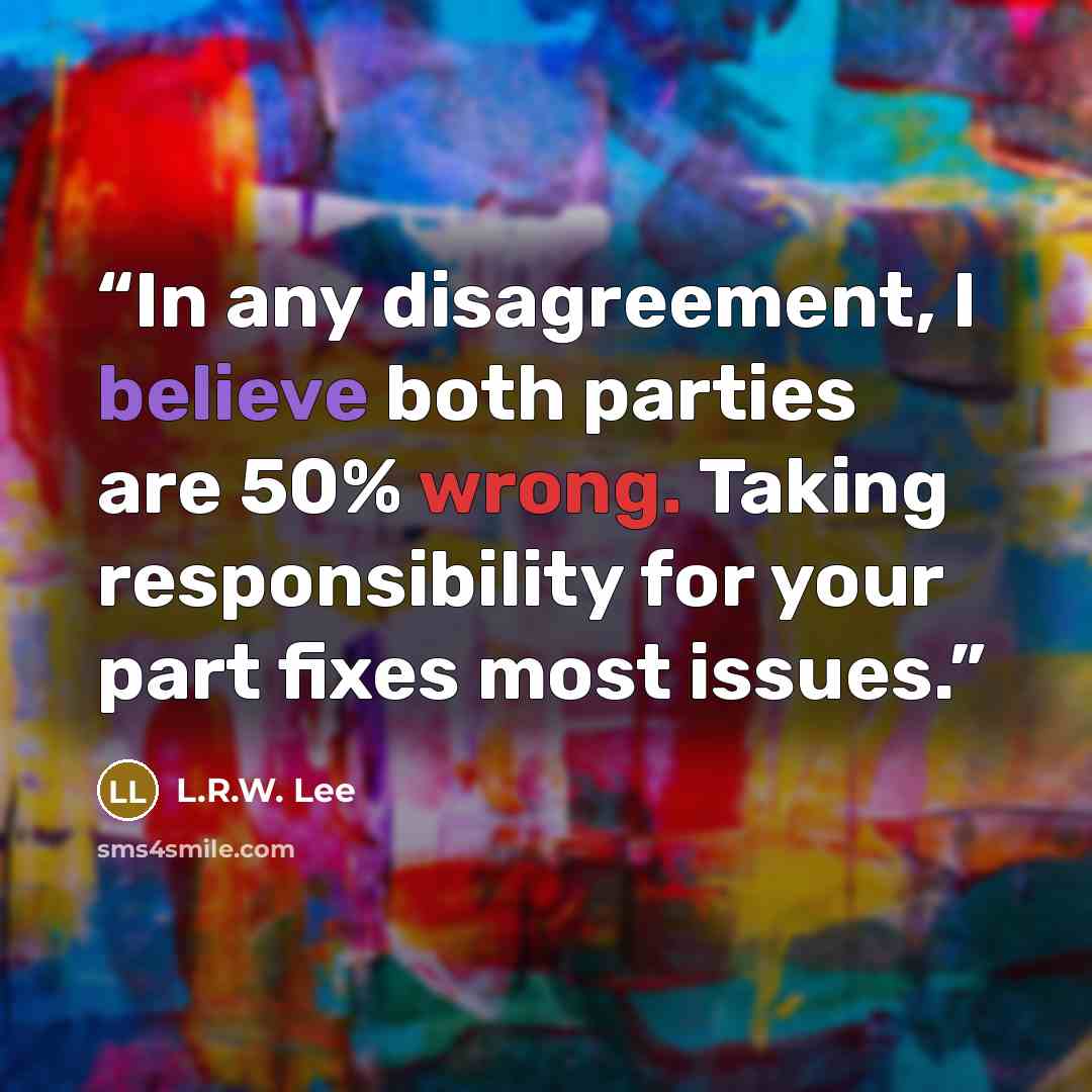 “In any disagreement, I believe both parties are 50% wrong. Taking responsibility for your part fixes most issues.” quote by L.R.W. Lee