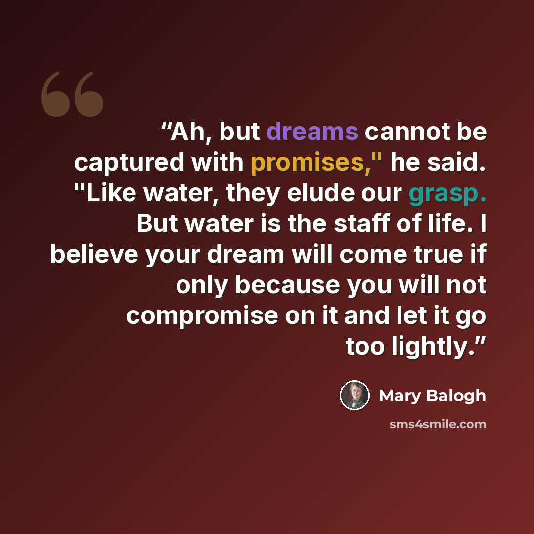 “Ah, but dreams cannot be captured with promises," he said. "Like water, they elude our grasp. But water is the staff of life. I believe your dream will come true if only because you will not compromise on it and let it go too lightly.” quote by Mary Balogh