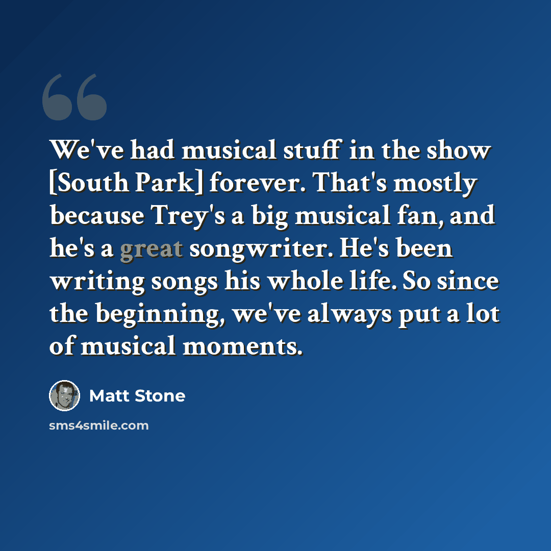 “We've had musical stuff in the show [South Park] forever. That's mostly because Trey's a big musical fan, and he's a great songwriter. He's been writing songs his whole life. So since the beginning, we've always put a lot of musical moments.” quote by Matt Stone