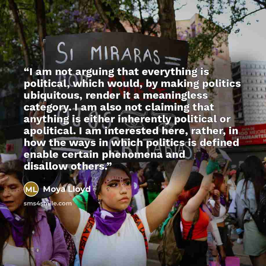 “I am not arguing that everything is political, which would, by making politics ubiquitous, render it a meaningless category. I am also not claiming that anything is either inherently political or apolitical. I am interested here, rather, in how the ways in which politics is defined enable certain…” quote by Moya Lloyd