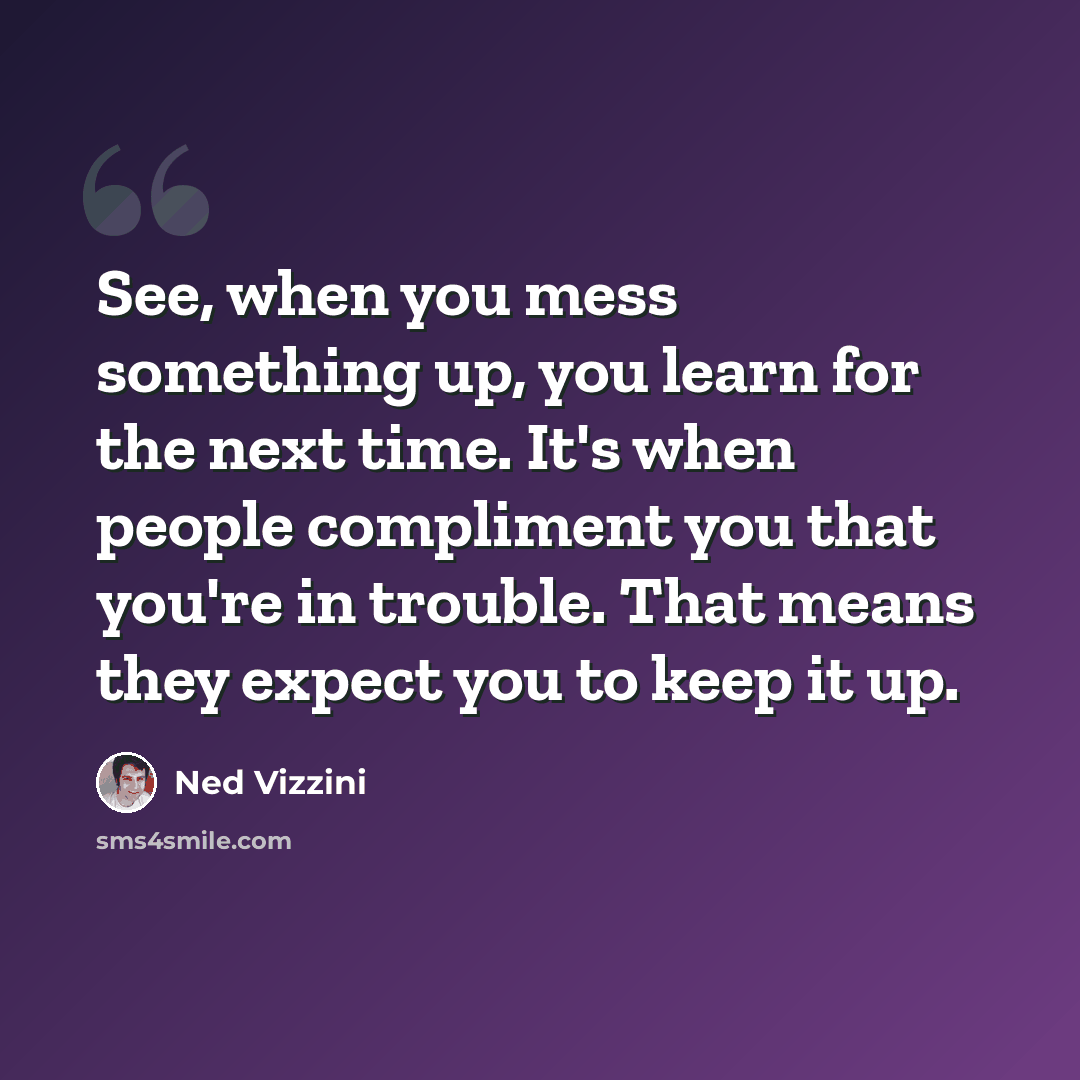 “See, when you mess something up, you learn for the next time. It's when people compliment you that you're in trouble. That means they expect you to keep it up.” quote by Ned Vizzini