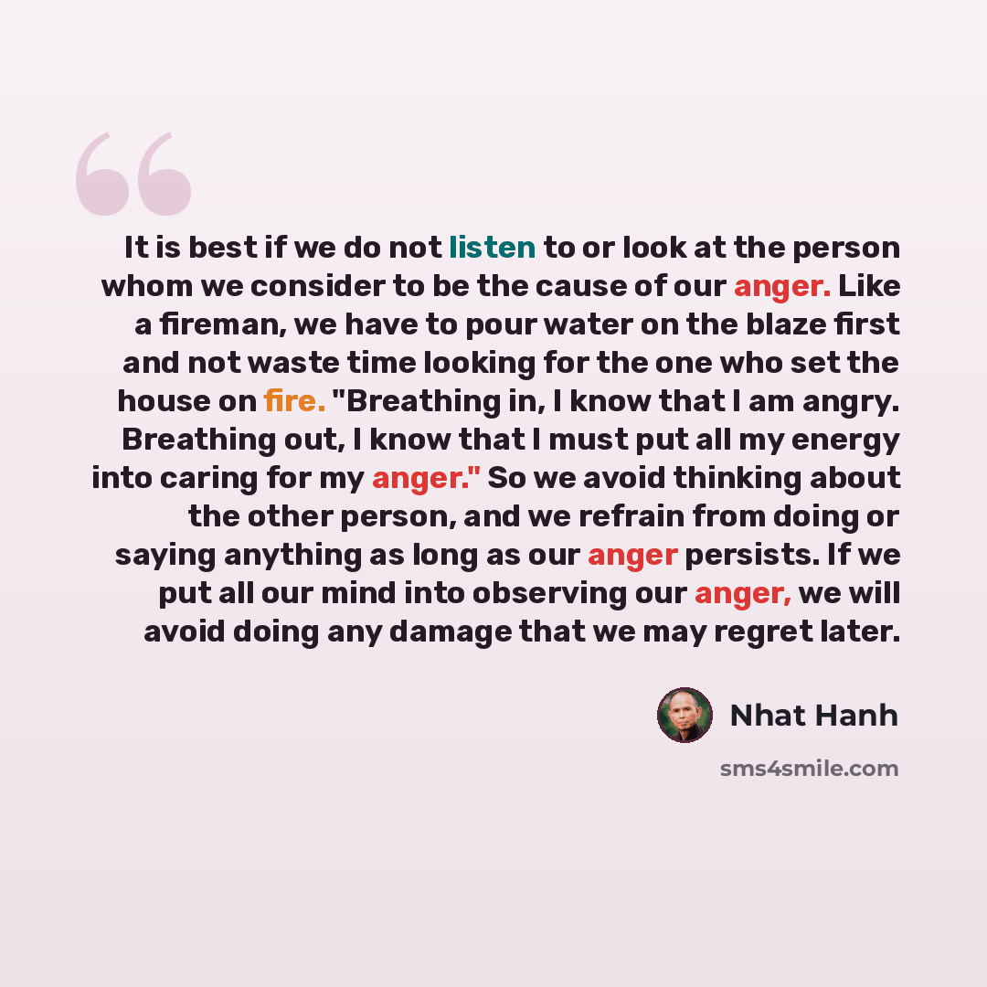 “It is best if we do not listen to or look at the person whom we consider to be the cause of our anger. Like a fireman, we have to pour water on the blaze first and not waste time looking for the one who set the house on fire. "Breathing in, I know that I am angry. Breathing out, I know that I must…” quote by Nhat Hanh
