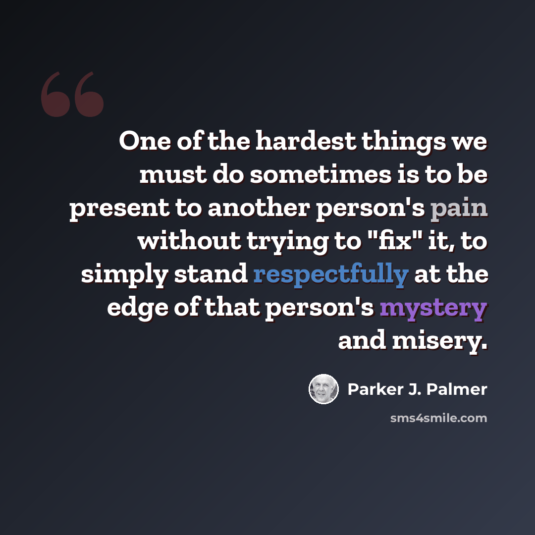 “One of the hardest things we must do sometimes is to be present to another person's pain without trying to "fix" it, to simply stand respectfully at the edge of that person's mystery and misery.” quote by Parker J. Palmer