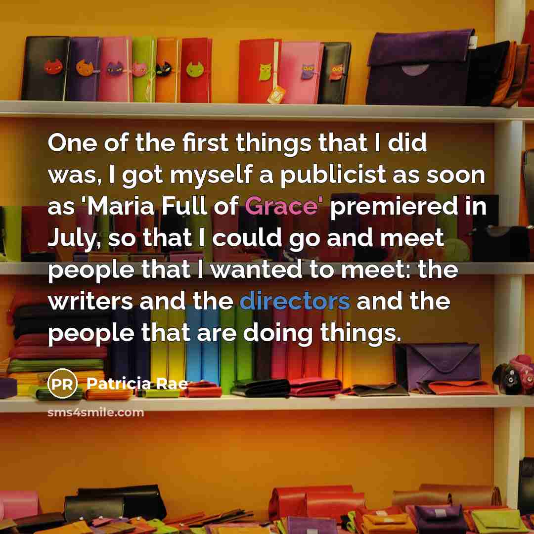 “One of the first things that I did was, I got myself a publicist as soon as 'Maria Full of Grace' premiered in July, so that I could go and meet people that I wanted to meet: the writers and the directors and the people that are doing things.” quote by Patricia Rae