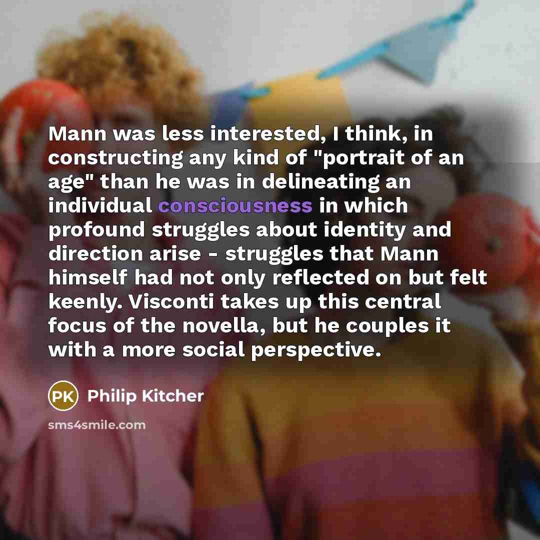 “Mann was less interested, I think, in constructing any kind of "portrait of an age" than he was in delineating an individual consciousness in which profound struggles about identity and direction arise - struggles that Mann himself had not only reflected on but felt keenly. Visconti takes up this…” quote by Philip Kitcher