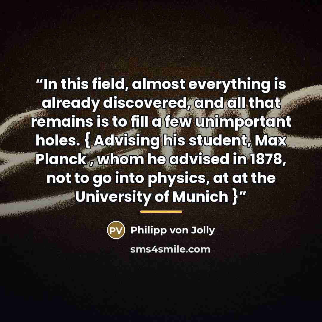 “In this field, almost everything is already discovered, and all that remains is to fill a few unimportant holes. { Advising his student, Max Planck , whom he advised in 1878, not to go into physics, at at the University of Munich }” quote by Philipp von Jolly