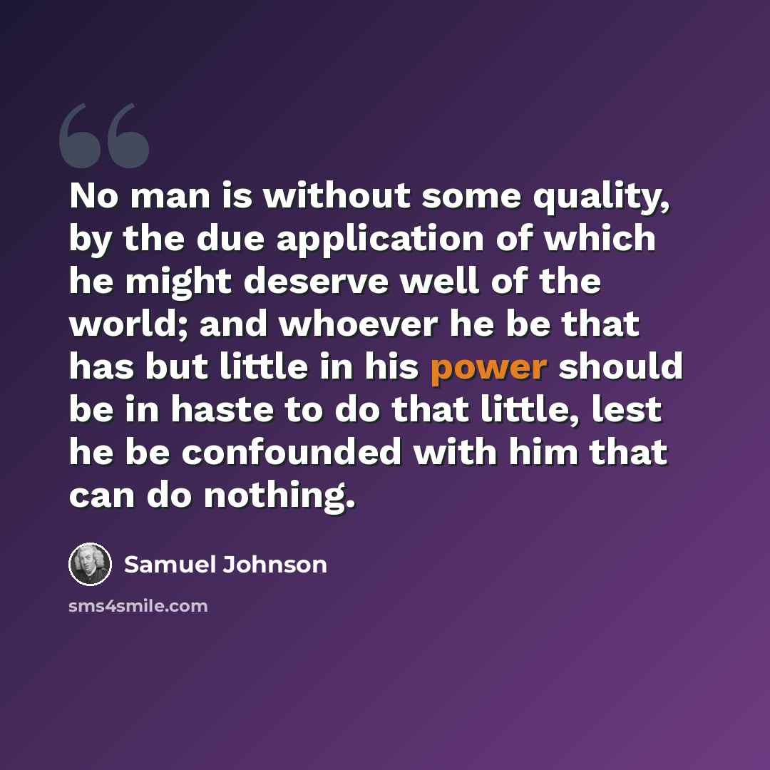 “No man is without some quality, by the due application of which he might deserve well of the world; and whoever he be that has but little in his power should be in haste to do that little, lest he be confounded with him that can do nothing.” quote by Samuel Johnson