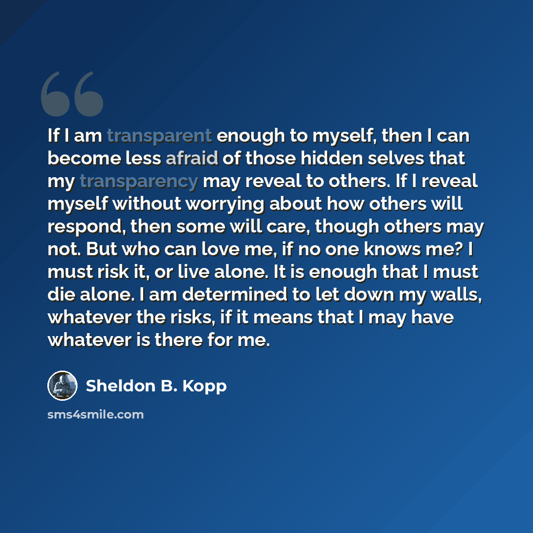 “If I am transparent enough to myself, then I can become less afraid of those hidden selves that my transparency may reveal to others. If I reveal myself without worrying about how others will respond, then some will care, though others may not. But who can love me, if no one knows me? I must risk…” quote by Sheldon B. Kopp
