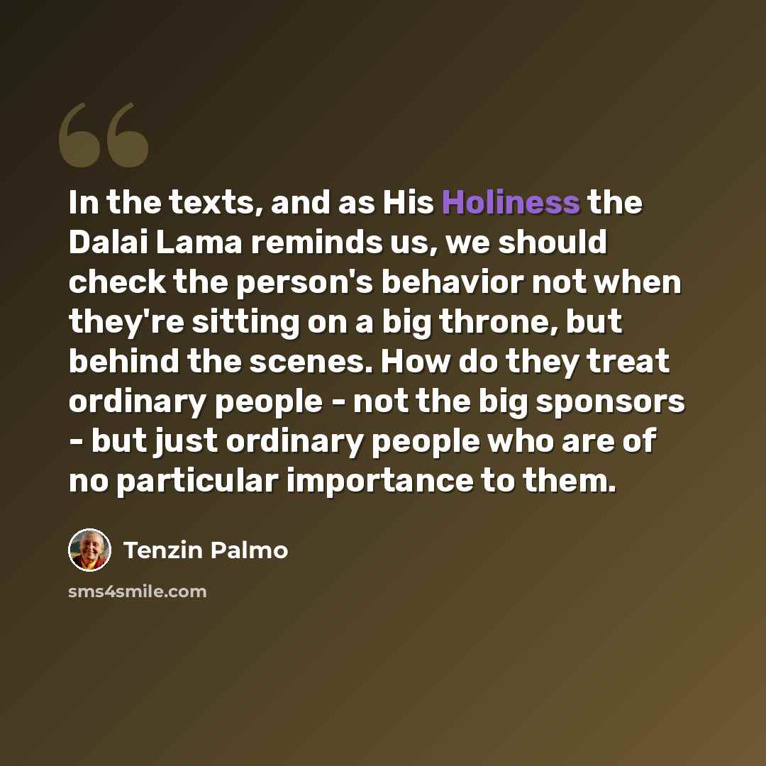 “In the texts, and as His Holiness the Dalai Lama reminds us, we should check the person's behavior not when they're sitting on a big throne, but behind the scenes. How do they treat ordinary people - not the big sponsors - but just ordinary people who are of no particular importance to them.” quote by Tenzin Palmo