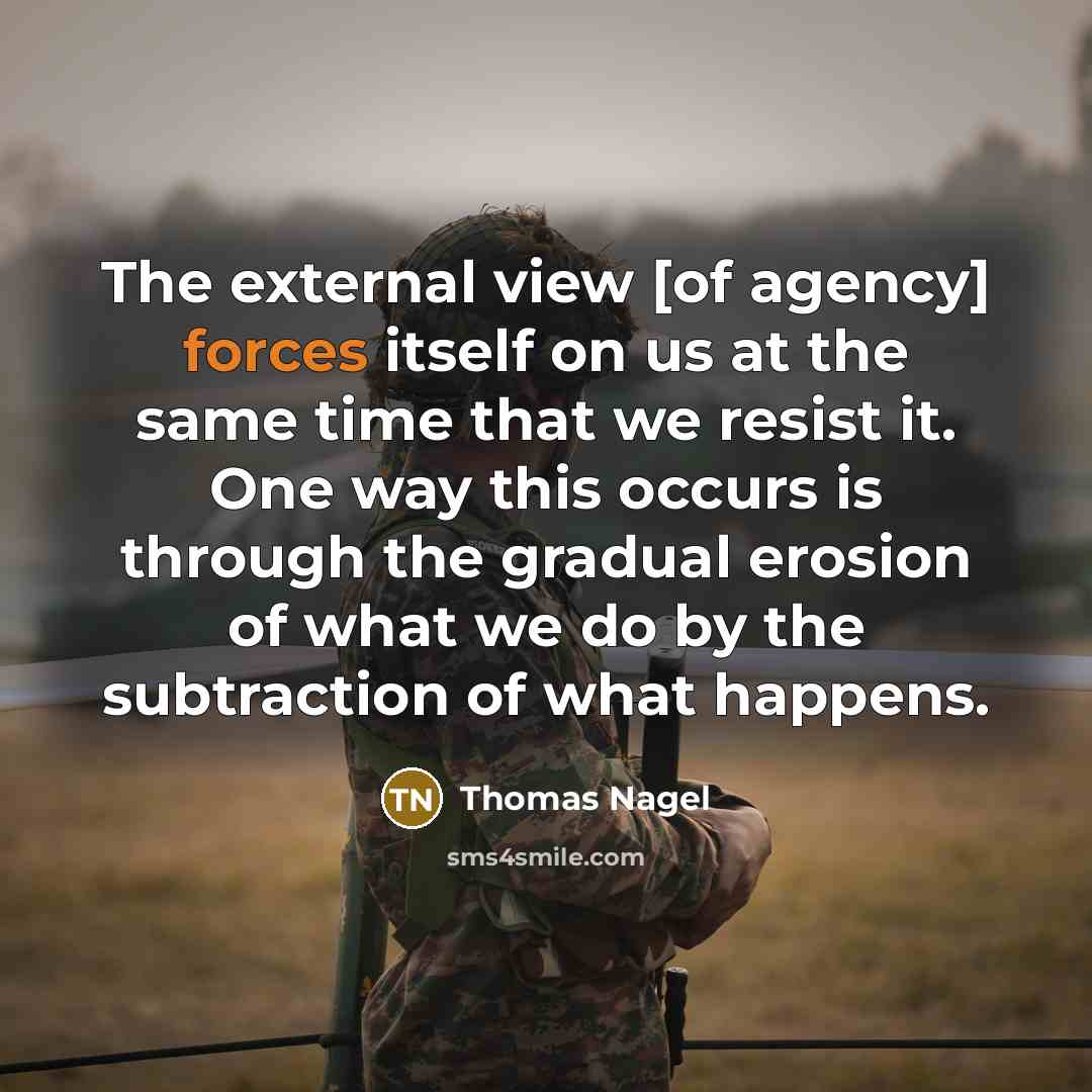“The external view [of agency] forces itself on us at the same time that we resist it. One way this occurs is through the gradual erosion of what we do by the subtraction of what happens.” quote by Thomas Nagel