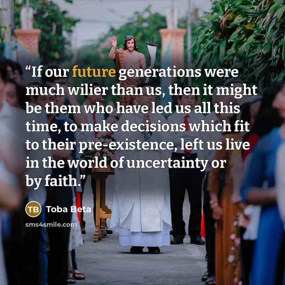 “If our future generations were much wilier than us, then it might be them who have led us all this time, to make decisions which fit to their pre-existence, left us live in the world of uncertainty or by faith.” quote by Toba Beta