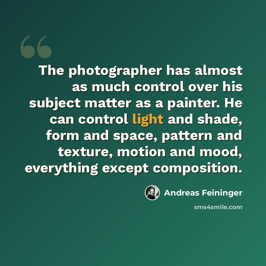 “The photographer has almost as much control over his subject matter as a painter. He can control light and shade, form and space, pattern and texture, motion and mood, everything except composition.” quote by Andreas Feininger